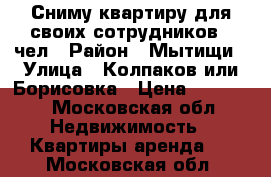 Сниму квартиру для своих сотрудников 10чел › Район ­ Мытищи › Улица ­ Колпаков или Борисовка › Цена ­ 30 000 - Московская обл. Недвижимость » Квартиры аренда   . Московская обл.